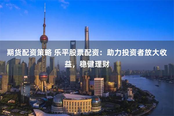 期货配资策略 乐平股票配资：助力投资者放大收益，稳健理财