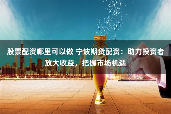 股票配资哪里可以做 宁波期货配资：助力投资者放大收益，把握市场机遇