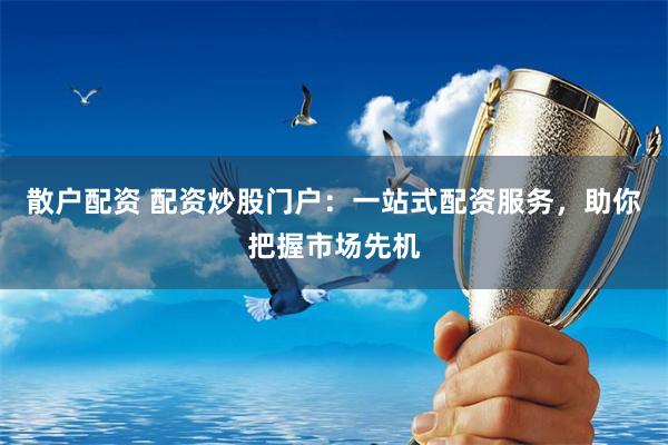 散户配资 配资炒股门户：一站式配资服务，助你把握市场先机
