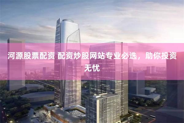 河源股票配资 配资炒股网站专业必选，助你投资无忧