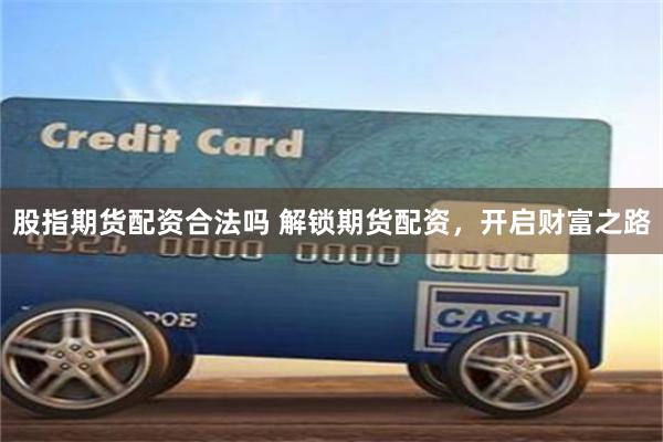 股指期货配资合法吗 解锁期货配资，开启财富之路