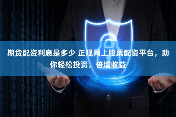 期货配资利息是多少 正规网上股票配资平台，助你轻松投资，倍增收益
