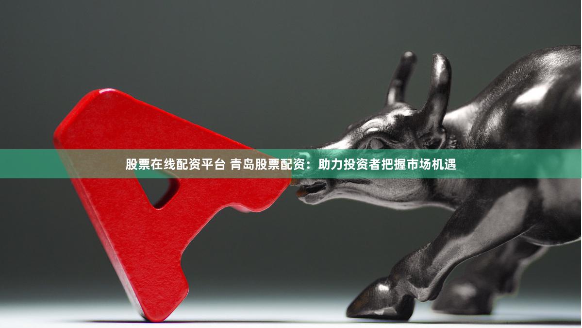 股票在线配资平台 青岛股票配资：助力投资者把握市场机遇
