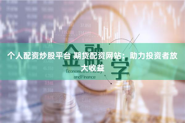个人配资炒股平台 期货配资网站：助力投资者放大收益