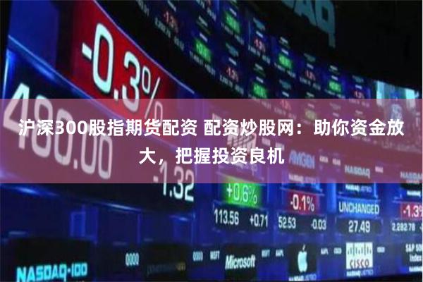 沪深300股指期货配资 配资炒股网：助你资金放大，把握投资良机