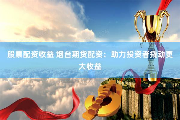 股票配资收益 烟台期货配资：助力投资者撬动更大收益