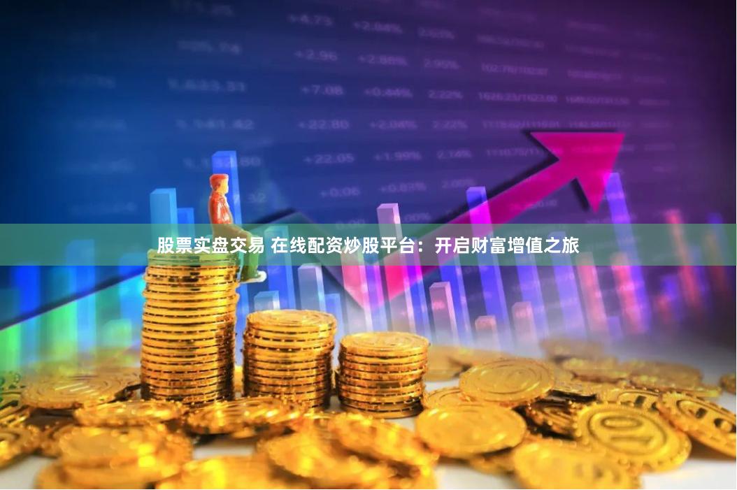 股票实盘交易 在线配资炒股平台：开启财富增值之旅