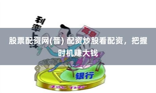 股票配资网(晋) 配资炒股看配资，把握时机赚大钱