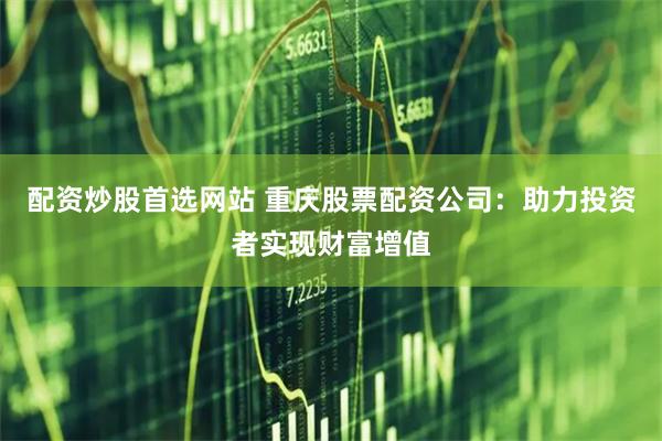 配资炒股首选网站 重庆股票配资公司：助力投资者实现财富增值