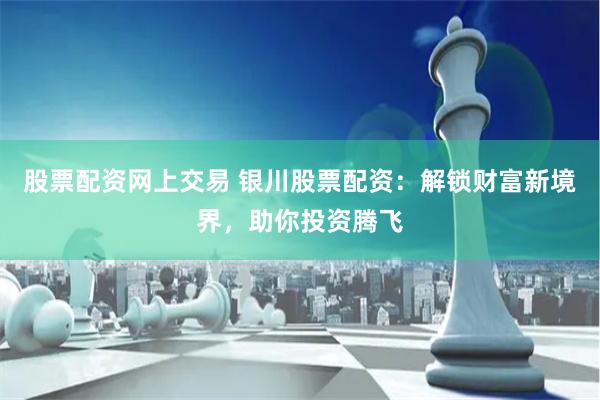 股票配资网上交易 银川股票配资：解锁财富新境界，助你投资腾飞