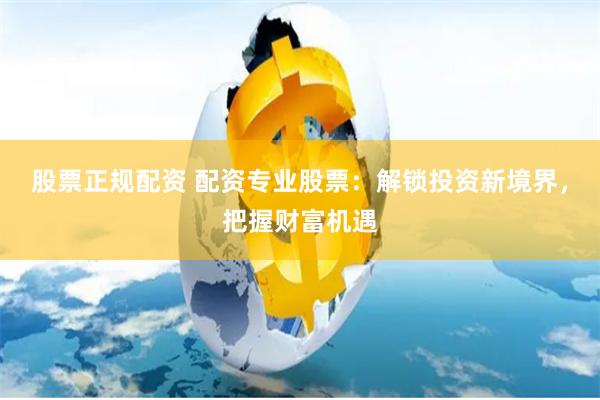 股票正规配资 配资专业股票：解锁投资新境界，把握财富机遇