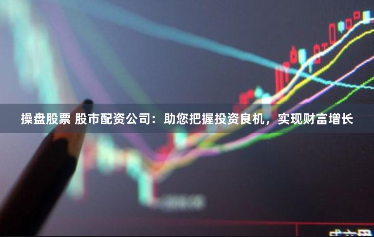 操盘股票 股市配资公司：助您把握投资良机，实现财富增长