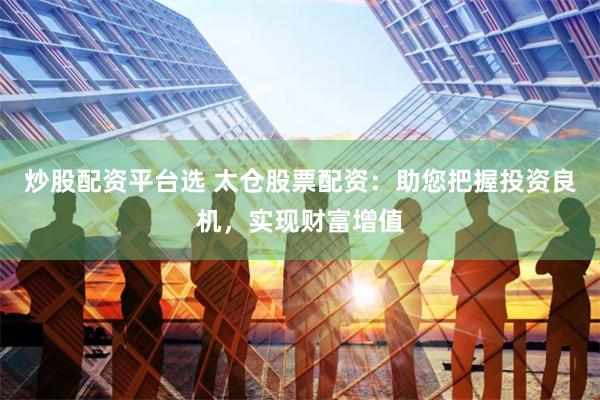 炒股配资平台选 太仓股票配资：助您把握投资良机，实现财富增值