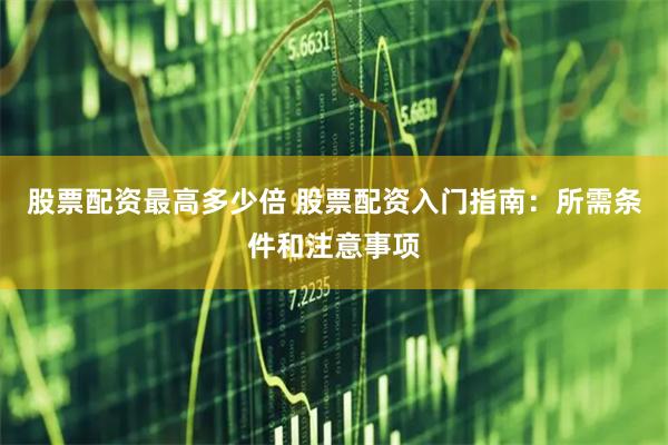 股票配资最高多少倍 股票配资入门指南：所需条件和注意事项