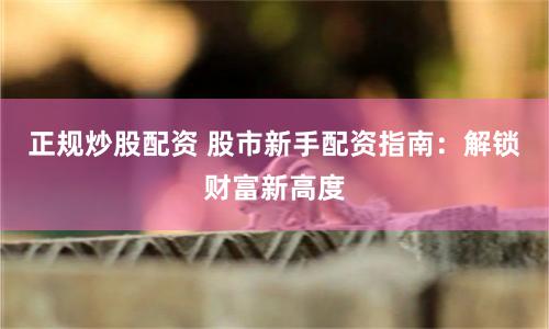 正规炒股配资 股市新手配资指南：解锁财富新高度