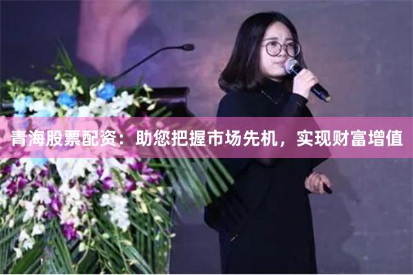 青海股票配资：助您把握市场先机，实现财富增值
