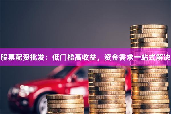 股票配资批发：低门槛高收益，资金需求一站式解决