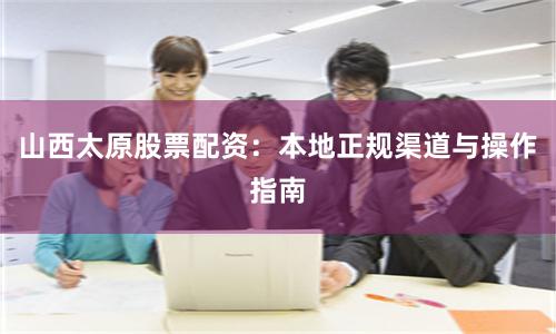 山西太原股票配资：本地正规渠道与操作指南